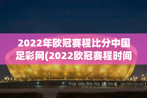 2022年欧冠赛程比分中国足彩网(2022欧冠赛程时间对阵表)