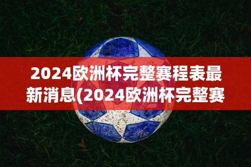 2024欧洲杯完整赛程表最新消息(2024欧洲杯完整赛程表最新消息视频)